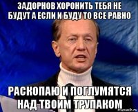 задорнов хоронить тебя не будут а если и буду то все равно раскопаю и поглумятся над твоим трупаком