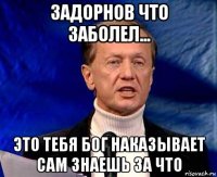 задорнов что заболел... это тебя бог наказывает сам знаешь за что