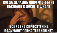 когда делаешь лицо что-бы не вызвали к доске, в школе всё ровно,спросят! и не подумают плохо тебе или нет