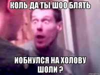 коль да ты шоо блять иобнулся на холову шоли ?