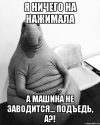 я ничего на нажимала а машина не заводится... подъедь, а?!