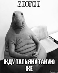 а вот и я жду татьяну такую же