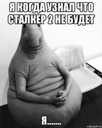 я когда узнал что сталкер 2 не будет я.......