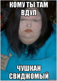 кому ты там вдул чушкан свиджомый