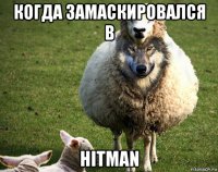 когда замаскировался в hitman