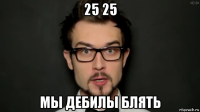 25 25 мы дебилы блять