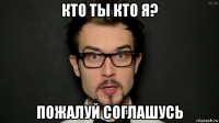 кто ты кто я? пожалуй соглашусь