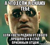 а что,если я скажу тебе если света родила от своего прошлого и я стал приёмным отцом