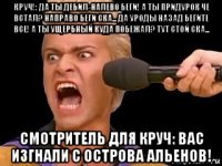 круч!: да ты дебил-налево беги! а ты придурок че встал? направо беги ска... да уроды назад бегите все! а ты ущербный куда побежал? тут стой ска... смотритель для круч: вас изгнали с острова альенов!