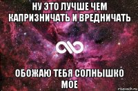 ну это лучше чем капризничать и вредничать обожаю тебя солнышко мое