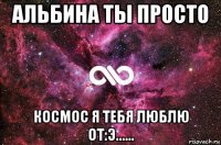 альбина ты просто космос я тебя люблю от:э......