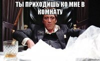 ты приходишь ко мне в комнату 