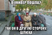 в универ пошла? так он в другую сторону, шлюха