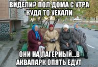 видели? пол дома с утра куда то уехали они на лагерный...в аквапарк опять едут