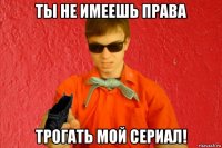 ты не имеешь права трогать мой сериал!