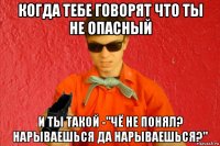 когда тебе говорят что ты не опасный и ты такой -"чё не понял? нарываешься да нарываешься?"