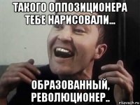 такого оппозиционера тебе нарисовали... образованный, революционер..