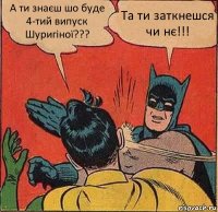 А ти знаєш шо буде 4-тий випуск Шуригіної??? Та ти заткнешся чи нє!!!