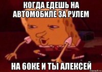 когда едешь на автомобиле за рулем на 60ке и ты алексей