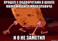 прошел с подворотами в школе мимо михаила микаэловича и о не заметил