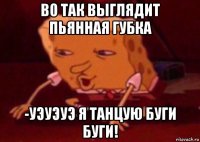 во так выглядит пьянная губка -уэуэуэ я танцую буги буги!