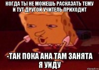 когда ты не можешь расказать тему и тут другой учитель приходит -так пока ана там занята я уиду