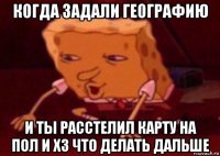 когда задали географию и ты расстелил карту на пол и хз что делать дальше