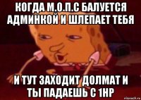 когда м.о.п.с балуется админкой и шлепает тебя и тут заходит долмат и ты падаешь с 1hp