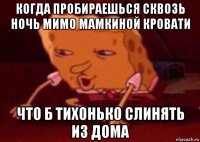 когда пробираешься сквозь ночь мимо мамкиной кровати что б тихонько слинять из дома