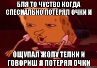 бля то чуство когда спесиально потерял очки и ощупал жопу телки и говориш я потерял очки