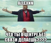 allexnn что ты в центре без связи делаешь????