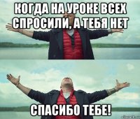 когда на уроке всех спросили, а тебя нет спасибо тебе!