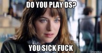 do you play ds? you sick fuck