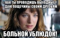 - как ты проводишь выходные? - даю пощечины своим друзьям больной ублюдок!