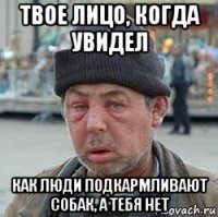 твое лицо, когда увидел как люди подкармливают собак, а тебя нет