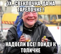 эх , свеклочка, да на тарелочке ! надоели все! пойду к толичке