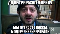 да не трррахал я ленку мы пррросто кассы модерррнизиррровали