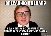 операцию сделал? я да, и теперь я с девками гуляю вместо того, чтобы лазать по сайтам команд