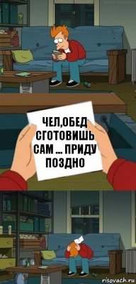 Чел,Обед сгоtовишь сам ... Приду поздно