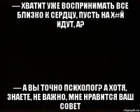 — хватит уже воспринимать все близко к сердцу, пусть на х#й идут, а? — а вы точно психолог? а хотя, знаете, не важно, мне нравится ваш совет