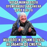 когда мамка олега променивает хавчик на дроп в кс го ибо олег и отчим ее чуть не забили до смерти