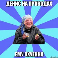 денис на проводах ему охуенно