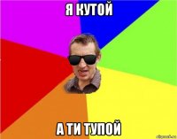 я кутой а ти тупой