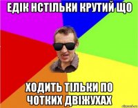 едік нстільки крутий що ходить тільки по чотких двіжухах