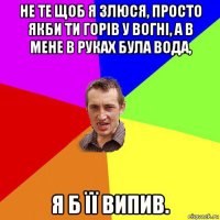 не те щоб я злюся, просто якби ти горів у вогні, а в мене в руках була вода, я б її випив.