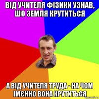 від учителя фізики узнав, шо земля крутиться а від учителя труда - на чом імєнно вона крутиться