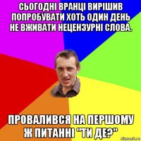 сьогодні вранці вирішив попробувати хоть один день не вживати нецензурні слова. провалився на першому ж питанні "ти де?"