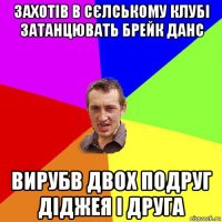 захотів в сєлському клубі затанцювать брейк данс вирубв двох подруг діджея і друга