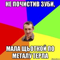 не почистив зуби, мала щьоткой по металу терла