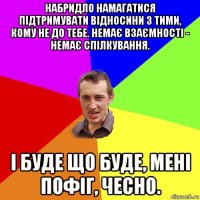 набридло намагатися підтримувати відносини з тими, кому не до тебе. немає взаємності - немає спілкування. і буде що буде, мені пофіг, чесно.